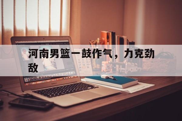 关于河南男篮一鼓作气，力克劲敌的信息