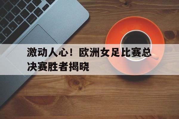 关于激动人心！欧洲女足比赛总决赛胜者揭晓的信息
