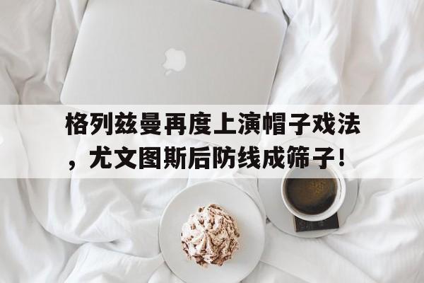 格列兹曼再度上演帽子戏法，尤文图斯后防线成筛子！