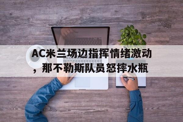 AC米兰场边指挥情绪激动，那不勒斯队员怒摔水瓶